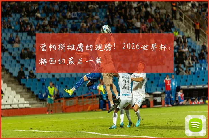 潘帕斯雄鹰的翅膀!2026世界杯,梅西的最后一舞