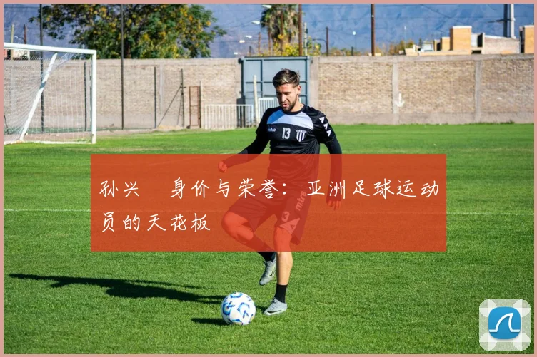 孙兴慜身价与荣誉:亚洲足球运动员的天花板
