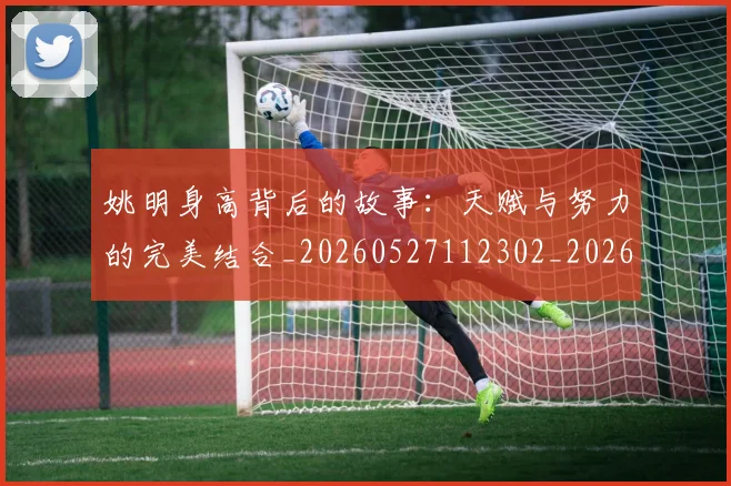 姚明身高背后的故事：天赋与努力的完美结合_20260527112302_20260703233103