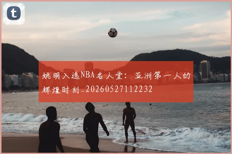 姚明入选NBA名人堂:亚洲第一人的辉煌时刻_20260527112232