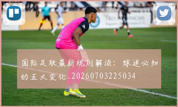 国际足联最新规则解读：球迷必知的五大变化_20260703225034