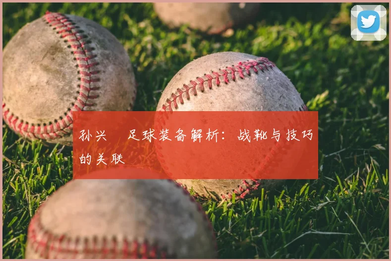 孙兴慜足球装备解析：战靴与技巧的关联