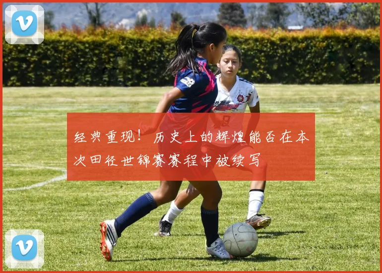 经典重现！历史上的辉煌能否在本次田径世锦赛赛程中被续写