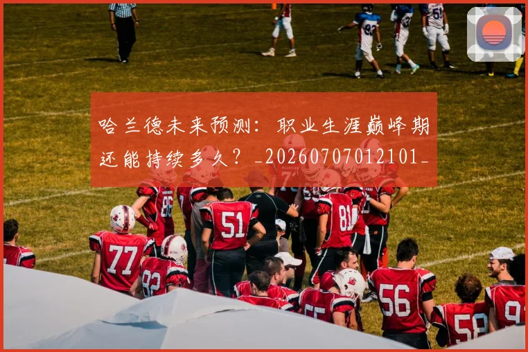 哈兰德未来预测：职业生涯巅峰期还能持续多久？_20260707012101_20260719160039