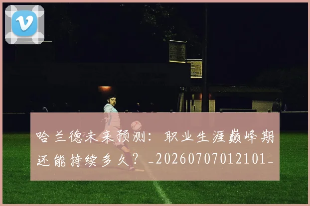 哈兰德未来预测:职业生涯巅峰期还能持续多久?_20260707012101_20260719160039