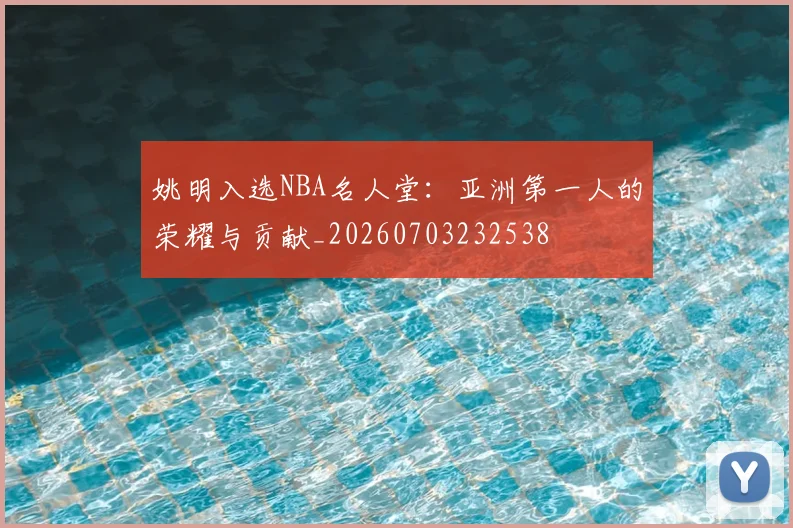 姚明入选NBA名人堂：亚洲第一人的荣耀与贡献_20260703232538