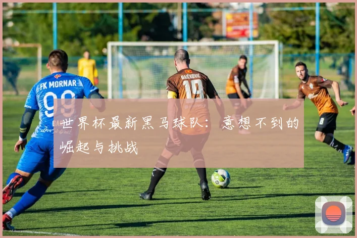 世界杯最新黑马球队:意想不到的崛起与挑战
