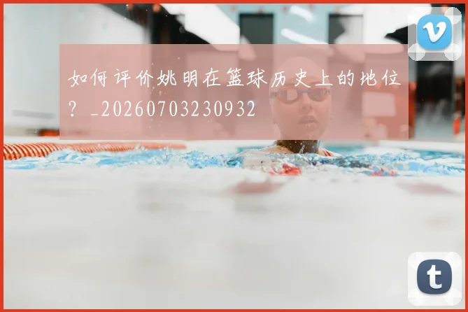 如何评价姚明在篮球历史上的地位?_20260703230932