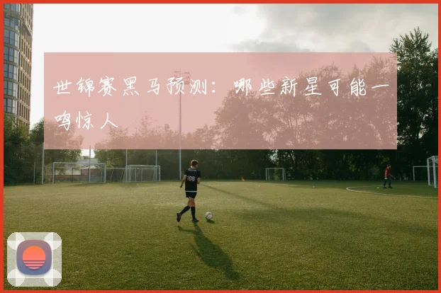 世锦赛黑马预测：哪些新星可能一鸣惊人