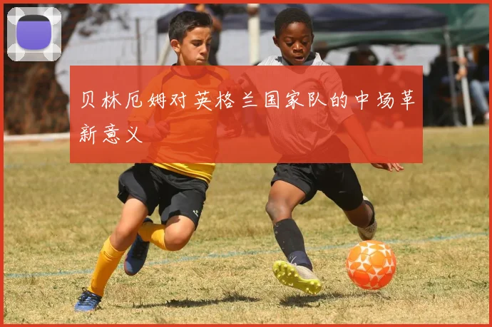 贝林厄姆对英格兰国家队的中场革新意义