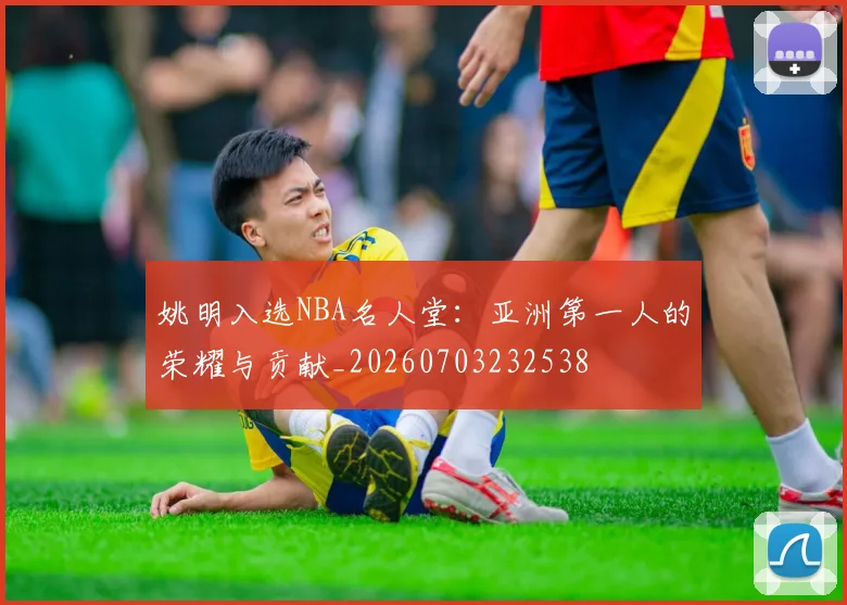 姚明入选NBA名人堂:亚洲第一人的荣耀与贡献_20260703232538